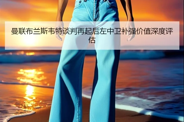 曼联布兰斯韦特谈判再起后左中卫补强价值深度评估